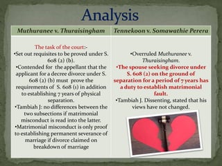 Muthuranee v. Thuraisingham Tennekoon v. Somawathie Perera
The task of the court:-
•Set out requisites to be proved under S.
608 (2) (b).
•Contended for the appellant that the
applicant for a decree divorce under S.
608 (2) (b) must prove the
requirements of S. 608 (1) in addition
to establishing 7 years of physical
separation.
•Tambiah J: no differences between the
two subsections if matrimonial
misconduct is read into the latter.
•Matrimonial misconduct is only proof
to establishing permanent severance of
marriage if divorce claimed on
breakdown of marriage
•Overruled Muthuranee v.
Thuraisingham.
•The spouse seeking divorce under
S. 608 (2) on the ground of
separation for a period of 7 years has
a duty to establish matrimonial
fault.
•Tambiah J. Dissenting, stated that his
views have not changed.
 