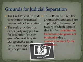  The Civil Procedure Code
constitutes the general
law on judicial separation.
 The code provides that
either party may petition
for separation "on any
ground on which by the
law applicable to Sri
Lanka such separation
may be granted."
 Thus, Roman-Dutch law
grounds for separation are
applicable, the essential
feature of which is proof
that further cohabitation
has become dangerous or
intolerable due to
unlawful conduct by the
defendant.
 