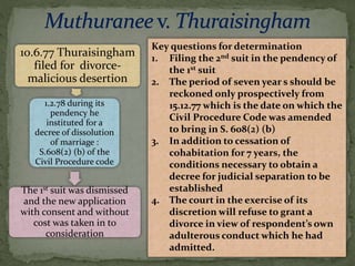 10.6.77 Thuraisingham
filed for divorce-
malicious desertion
1.2.78 during its
pendency he
instituted for a
decree of dissolution
of marriage :
S.608(2) (b) of the
Civil Procedure code
The 1st suit was dismissed
and the new application
with consent and without
cost was taken in to
consideration
Key questions for determination
1. Filing the 2nd suit in the pendency of
the 1st suit
2. The period of seven year s should be
reckoned only prospectively from
15.12.77 which is the date on which the
Civil Procedure Code was amended
to bring in S. 608(2) (b)
3. In addition to cessation of
cohabitation for 7 years, the
conditions necessary to obtain a
decree for judicial separation to be
established
4. The court in the exercise of its
discretion will refuse to grant a
divorce in view of respondent’s own
adulterous conduct which he had
admitted.
 