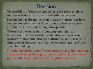  No possibility of the appellant being vexed twice as the 1st
suit was withdrawn and dismissed with her consent.
 Section 608 (2) (b) applies even to cases where parties have
been separated a mens et thoro for more than seven years
prior to the subsection coming into operation.
 “Seperation a mens et thoro” contemplates physical
separation from bed, board, cohabitation and goods and
carries with no connotation to matrimonial fault. 608 (2) (b)
aims to relief irrespective of fault where marriage has broken
down beyond repair.
 The adultery of the plaintiff is no longer a bar to his obtaining
a divorce, whether the application is based on fault under S.
597(1) or the S.608(2)(b) of the Civil procedure code.
 