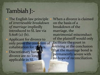  The English law principle
of irretrievable breakdown
of marriage impliedly
introduced to SL law via
S.608 (2) (b).
 Applicant for divorce to
only prove the cessation of
cohabitation for 7 years.
 Discretionary bars to
divorce are no longer
applicable in SL
 When a divorce is claimed
on the basis of a
breakdown of the
marriage, the
matrimonial misconduct
of the plaintiff would only
facilitate the court in
arriving at the conclusion
that the marriage bond is
permanently severe with
no hope of reconciliation.
 