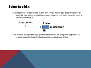 Identación
Es el espacio o sangría que se asigna a una línea de código y dependiendo de su
longitud, esta indica si una instrucción o grupo de instrucciones pertenecen a
determinado bloque
Este espacio es importante ya que facilita la lectura del programa respecto a las
relaciones existentes entre las instrucciones y los segmentos
 