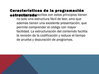 Características de la programación
estructuradaLos programas escritos con estos principios tienen
no solo una estructura fácil de leer, sino que
además tienen una excelente presentación, que
permite comprender el código con mayor
facilidad. La estructuración del contenido facilita
la revisión de la codificación y reduce el tiempo
de prueba y depuración de programas.
 