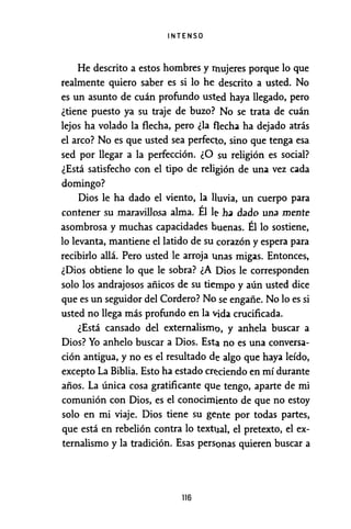 INTENSO
He descrito a estos hombres y nmjeres porque lo que
realmente quiero saber es si lo he descrito a usted. No
es un asunto de cuán profundo usted haya llegado, pero
¿tiene puesto ya su traje de buzo? No se trata de cuán
lejos ha volado la flecha, pero ¿la flecha ha dejado atrás
el arco? No es que usted sea perfecto, sino que tenga esa
sed por llegar a la perfección. ¿O su religión es social?
¿Está satisfecho con el tipo de religión de una vez cada
domingo?
Dios le ha dado el viento, la lluvia, un cuerpo para
contener su maravillosa alma. Él le h.1 dado una mente
asombrosa y muchas capacidades buenas. Él lo sostiene,
lo levanta, mantiene el latido de su corazón y espera para
recibirlo allá. Pero usted le arroja ti.nas migas. Entonces,
¿Dios obtiene lo que le sobra? ¿A Dios le corresponden
solo los andrajosos añicos de su tiempo y aún usted dice
que es un seguidor del Cordero? No se engañe. No lo es si
usted no llega más profundo en la vida crucificada.
¿Está cansado del externalismo, y anhela buscar a
Dios? Yo anhelo buscar a Dios. Esta no es una conversa-
ción antigua, y no es el resultado de algo que haya leído,
excepto La Biblia. Esto ha estado cn~ciendo en mí durante
años. La única cosa gratificante que tengo, aparte de mi
comunión con Dios, es el conocimiento de que no estoy
solo en mi viaje. Dios tiene su gente por todas partes,
que está en rebelión contra lo textual, el pretexto, el ex-
ternalismo y la tradición. Esas personas quieren buscar a
116
 