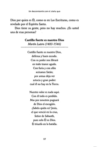 Un descontento con el statu quo
Dios por quien es Él, como es en Las Escrituras, como es
revelado por el Espíritu Santo.
Dios tiene su gente, pero no hay muchos. ¿Es usted
una de esas personas?
Castillo fuerte es nuestro Dios
Martín Lutero (1483-1546)
Castillo fuerte es nuestro Dios,
defensa y buen escudo.
Con su poder nos librará
en todo trance agudo.
Con furia y con afán
acósanos Satán;
por armas deja ver
astucia y gran poder:
cual él no hay en la Tierra.
Nuestro valor es nada aquí.
Con él todo es perdido.
Mas por nosotros pugnará
de Dios el escogido.
¿Sabéis quién es? Jesús,
el que venció en la cruz,
Señor de Sabaoth,
pues solo Él es Dios.
Él triunfa en la batalla.
117
 