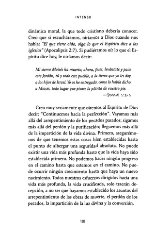 INTENSO
dinámica moral, la que todo cristiano debería conocer.
Creo que si escucháramos, oiríamos a Dios cuando nos
habla: "El que tiene oído, oiga lo qite el Espíritu dice a las
iglesias" (Apocalipsis 2:7). Si pudiéramos oír lo que el Es-
píritu dice hoy, le oiríamos decir:
Mi siervo Moisés ha muerto; ahora, pues, levántate y pasa
este jordán, tú y todo este pueblo, a la tierra que yo les doy
alos hijos de Israel. Yo os he entreBad{), como lo había dicho
a Moisés, todo luBar que pisare la p!tznta de vuestro pie.
-~~«.u{ 1,., 1-~
Creo muy seriamente que oireIJlOS al Espíritu de Dios
decir: "Continuemos hacia la perfección". Vayamos más
allá del arrepentimiento de los pecados pasados; sigamos
más allá del perdón y la purificación; lleguemos más allá
de la impartición de la vida divina, Primero, asegurémo-
nos de que tenemos estas cosas bien establecidas hasta
el punto de albergar una seguridad absoluta. No puede
existir una vida más profunda hasta que la vida haya sido
establecida primero. No podemos hacer ningún progreso
en el camino hasta que estemos en el camino. No pue-
de ocurrir ningún crecimiento hasta que haya un nuevo
nacimiento. Todos nuestros esfuerzos dirigidos hacia una
vida más profunda, la vida crucificada, solo traerán de-
cepción, a no ser que hayamos establecido los asuntos del
arrepentimiento de las obras de ml.lerte, el perdón de los
pecados, la impartición de la luz divina y la conversión.
120
 