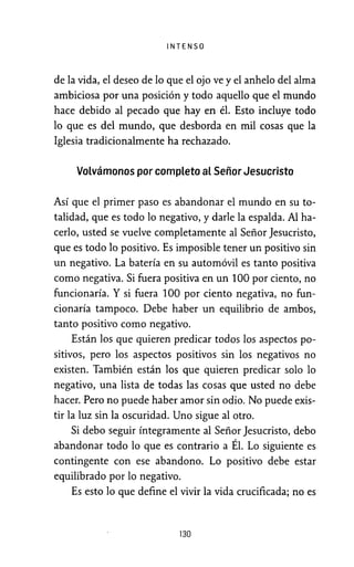 INTENSO
de la vida, el deseo de lo que el ojo ve y el anhelo del alma
ambiciosa por una posición y todo aquello que el mundo
hace debido al pecado que hay en él. Esto incluye todo
lo que es del mundo, que desborda en mil cosas que la
Iglesia tradicionalmente ha rechazado.
Volvámonos por completo al Señor Jesucristo
Así que el primer paso es abandonar el mundo en su to-
talidad, que es todo lo negativo, y darle la espalda. Al ha-
cerlo, usted se vuelve completamente al Señor Jesucristo,
que es todo lo positivo. Es imposible tener un positivo sin
un negativo. La batería en su automóvil es tanto positiva
como negativa. Si fuera positiva en un 100 por ciento, no
funcionaría. Y si fuera 100 por ciento negativa, no fun-
cionaría tampoco. Debe haber un equilibrio de ambos,
tanto positivo como negativo.
Están los que quieren predicar todos los aspectos po-
sitivos, pero los aspectos positivos sin los negativos no
existen. También están los que quieren predicar solo lo
negativo, una lista de todas las cosas que usted no debe
hacer. Pero no puede haber amor sin odio. No puede exis-
tir la luz sin la oscuridad. Uno sigue al otro.
Si debo seguir íntegramente al Señor Jesucristo, debo
abandonar todo lo que es contrario a Él. Lo siguiente es
contingente con ese abandono. Lo positivo debe estar
equilibrado por lo negativo.
Es esto lo que define el vivir la vida crucificada; no es
130
 
