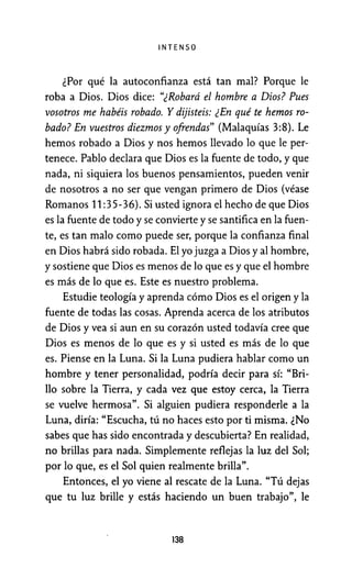 INTENSO
¿Por qué la autoconfianza está tan mal? Porque le
roba a Dios. Dios dice: "¿Robará el hombre a Dios? Pues
vosotros me habéis robado. Y dijisteis: ¿En qué te hemos ro-
bado? En vuestros diezmos y ofrendas" (Malaquías 3:8). Le
hemos robado a Dios y nos hemos llevado lo que le per-
tenece. Pablo declara que Dios es la fuente de todo, y que
nada, ni siquiera los buenos pensamientos, pueden venir
de nosotros a no ser que vengan primero de Dios (véase
Romanos 11:35-36). Si usted ignora el hecho de que Dios
es la fuente de todo y se convierte y se santifica en la fuen-
te, es tan malo como puede ser, porque la confianza final
en Dios habrá sido robada. El yo juzga a Dios y al hombre,
y sostiene que Dios es menos de lo que es y que el hombre
es más de lo que es. Este es nuestro problema.
Estudie teología y aprenda cómo Dios es el origen y la
fuente de todas las cosas. Aprenda acerca de los atributos
de Dios y vea si aun en su corazón usted todavía cree que
Dios es menos de lo que es y si usted es más de lo que
es. Piense en la Luna. Si la Luna pudiera hablar como un
hombre y tener personalidad, podría decir para sí: "Bri-
llo sobre la Tierra, y cada vez que estoy cerca, la Tierra
se vuelve hermosa". Si alguien pudiera responderle a la
Luna, diría: "Escucha, tú no haces esto por ti misma. ¿No
sabes que has sido encontrada y descubierta? En realidad,
no brillas para nada. Simplemente reflejas la luz del Sol;
por lo que, es el Sol quien realmente brilla".
Entonces, el yo viene al rescate de la Luna. "Tú dejas
que tu luz brille y estás haciendo un buen trabajo", le
138
 
