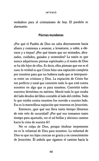 INTENSO
verdadero para el cristianismo de hoy. El paralelo es
alarmante.
Piernas mundanas
¿Por qué el Pueblo de Dios no salta directamente hacia
afuera y comienza a avanzar, a levantarse, a subir, a ele-
varse y a trepar? ¿Por qué tienen que ser mimados, abra-
zados, cuidados, guiados y sostenidos? La razón es que
nunca adquirieron piernas espirituales y el rostro de Dios
se ha ido lejos de ellos. Es decir, ellos piensan que ese es el
caso; la verdad es que Cristo hizo una expiación completa
por nosotros para que no hubiera nada que se interpusie-
ra entre un cristiano y Dios. La expiación de Cristo fue
tan perfecta y total que convierte todo lo que está contra
nosotros en algo que es para nosotros. Convirtió todos
nuestros deméritos en méritos. Movió todo lo que estaba
del lado deudor del libro contable al lado del crédito. Todo
lo que estaba contra nosotros fue movido a nuestro lado.
Esa es la maravillosa expiación que tenemos en Jesucristo.
Entonces, ¿por qué nos lleva tanto tiempo librarnos
de este velo de oscuridad? ¿Por qué nos tomamos tanto
tiempo para apartarlo, ver el sol brillar y abrirnos camino
hacia la cima de nuestra fe?
No es culpa de Dios, porque titubear torpemente
no es la voluntad de Dios para nosotros. La voluntad de
Dios es que sus hijos crezcan en gracia y en conocimiento
de Jesucristo. Él anhela que sigamos el camino hacia la
160
 