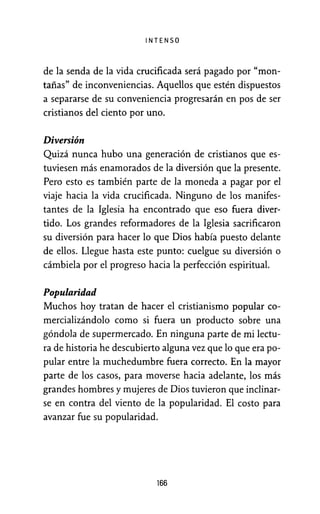 INTENSO
de la senda de la vida crucificada será pagado por "mon-
tañas" de inconveniencias. Aquellos que estén dispuestos
a separarse de su conveniencia progresarán en pos de ser
cristianos del ciento por uno.
Diversión
Quizá nunca hubo una generación de cristianos que es-
tuviesen más enamorados de la diversión que la presente.
Pero esto es también parte de la moneda a pagar por el
viaje hacia la vida crucificada. Ninguno de los manifes-
tantes de la Iglesia ha encontrado que eso fuera diver-
tido. Los grandes reformadores de la Iglesia sacrificaron
su diversión para hacer lo que Dios había puesto delante
de ellos. Llegue hasta este punto: cuelgue su diversión o
cámbiela por el progreso hacia la perfección espiritual.
Popularidad
Muchos hoy tratan de hacer el cristianismo popular co-
mercializándolo como si fuera un producto sobre una
góndola de supermercado. En ninguna parte de mi lectu-
ra de historia he descubierto alguna vez que lo que era po-
pular entre la muchedumbre fuera correcto. En la mayor
parte de los casos, para moverse hacia adelante, los más
grandes hombres y mujeres de Dios tuvieron que inclinar-
se en contra del viento de la pópularidad. El costo para
avanzar fue su popularidad.
166
 