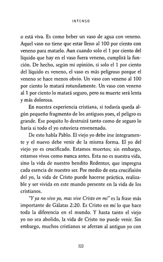 INTENSO
o está viva. Es como beber un vaso de agua con veneno.
Aquel vaso no tiene que estar lleno al 100 por ciento con
veneno para matarlo. Aun cuando solo el 1 por ciento del
líquido que hay en el vaso fuera veneno, cumplirá la fun-
ción. De hecho, según mi opinión, si solo el 1 por ciento
del líquido es veneno, el vaso es más peligroso porque el
veneno se hace menos obvio. Un vaso con veneno al 100
por ciento lo matará rotundamente. Un vaso con veneno
al 1 por ciento lo matará seguro, pero su muerte será lenta
y más dolorosa.
En nuestra experiencia cristiana, si todavía queda al-
gún pequeño fragmento de los antiguos yoes, el peligro es
grande. Ese poquito lo destruirá tanto como de seguro lo
haría si todo el yo estuviera envenenado.
De esto habla Pablo. El viejo yo debe irse íntegramen-
te y el nuevo debe venir de la misma forma. El yo del
viejo yo es crucificado. Estamos muertos; sin embargo,
estamos vivos como nunca antes. Esta no es nuestra vida,
sino la vida de nuestro bendito Redentor, que impregna
cada esencia de nuestro ser. Por medio de esta crucifixión
del yo, la vida de Cristo puede hacerse práctica, realiza-
ble y ser vivida en este mundo presente en la vida de los
cristianos.
"Yya no vivo yo, mas vive Cristo en mí" es la frase más
importante de Gálatas 2:20. Es Cristo en mí lo que hace
toda la diferencia en el mundo. Y hasta tanto el viejo
yo no sea abolido, la vida de Cristo no puede venir. Sin
embargo, muchos cristianos se aferran al antiguo yo con
222
 