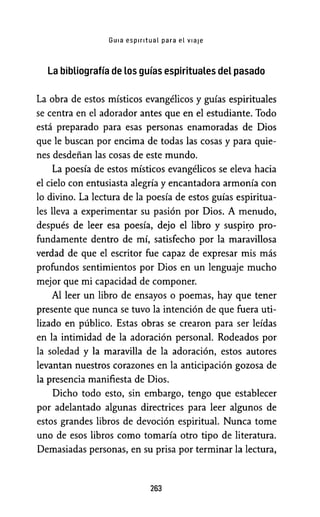 Guia espiritual para el v1aie
La bibliografía de Los guías espirituales del pasado
La obra de estos místicos evangélicos y guías espirituales
se centra en el adorador antes que en el estudiante. Todo
está preparado para esas personas enamoradas de Dios
que le buscan por encima de todas las cosas y para quie-
nes desdeñan las cosas de este mundo.
La poesía de estos místicos evangélicos se eleva hacia
el cielo con entusiasta alegría y encantadora armonía con
lo divino. La lectura de la poesía de estos guías espiritua-
les lleva a experimentar su pasión por Dios. A menudo,
después de leer esa poesía, dejo el libro y suspiI:o pro-
fundamente dentro de mí, satisfecho por la maravillosa
verdad de que el escritor fue capaz de expresar mis más
profundos sentimientos por Dios en un lenguaje mucho
mejor que mi capacidad de componer.
Al leer un libro de ensayos o poemas, hay que tener
presente que nunca se tuvo la intención de que fuera uti-
lizado en público. Estas obras se crearon para ser leídas
en la intimidad de la adoración personal. Rodeados por
la soledad y la maravilla de la adoración, estos autores
levantan nuestros corazones en la anticipación gozosa de
la presencia manifiesta de Dios.
Dicho todo esto, sin embargo, tengo que establecer
por adelantado algunas directrices para leer algunos de
estos grandes libros de devoción espiritual. Nunca tome
uno de esos libros como tomaría otro tipo de literatura.
Demasiadas personas, en su prisa por terminar la lectura,
263
 