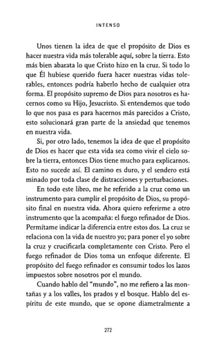 INTENSO
Unos tienen la idea de que el propósito de Dios es
hacer nuestra vida más tolerable aquí, sobre la tierra. Esto
más bien abarata lo que Cristo hizo en la cruz. Si todo lo
que Él hubiese querido fuera hacer nuestras vidas tole-
rables, entonces podría haberlo hecho de cualquier otra
forma. El propósito supremo de Dios para nosotros es ha-
cernos como su Hijo, Jesucristo. Si entendemos que todo
lo que nos pasa es para hacernos más parecidos a Cristo,
esto solucionará gran parte de la ansiedad que tenemos
en nuestra vida.
Si, por otro lado, tenemos la idea de que el propósito
de Dios es hacer que esta vida sea como vivir el cielo so-
bre la tierra, entonces Dios tiene mucho para explicarnos.
Esto no sucede así. El camino es duro, y el sendero está
minado por toda clase de distracciones y perturbaciones.
En todo este libro, me he referido a la cruz como un
instrumento para cumplir el propósito de Dios, su propó-
sito final en nuestra vida. Ahora quiero referirme a otro
instrumento que la acompaña: el fuego refinador de Dios.
Permítame indicar la diferencia entre estos dos. La cruz se
relaciona con la vida de nuestro yo; para poner el yo sobre
la cruz y crucificarla completamente con Cristo. Pero el
fuego refinador de Dios toma un enfoque diferente. El
propósito del fuego refinador es consumir todos los lazos
impuestos sobre nosotros por el mundo.
Cuando hablo del "mundo'', no me refiero a las mon-
tañas y a los valles, los prados y el bosque. Hablo del es-
píritu de este mundo, que se opone diametralmente a
272
 