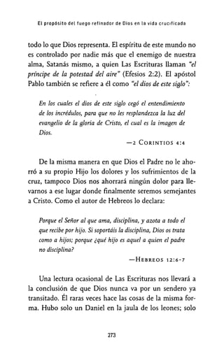 EL propósito del fuego refinador de Dios en La vida crucificada
todo lo que Dios representa. El espíritu de este mundo no
es controlado por nadie más que el enemigo de nuestra
alma, Satanás mismo, a quien Las Escrituras llaman "el
príncipe de la potestad del aire" (Efesios 2:2). El apóstol
Pablo también se refiere a él como "el dios de este sifJlo":
En los cuales el dios de este si9lo ce9ó el entendimiento
de los incrédulos, para que no les resplandezca la luz del
evan9elio de la 9loria de Cristo, el cual es la ima9en de
Dios.
-2 CORINTIOS 4:4
De la misma manera en que Dios el Padre no le aho-
rró a su propio Hijo los dolores y los sufrimientos de la
cruz, tampoco Dios nos ahorrará ningún dolor para lle-
varnos a ese lugar donde finalmente seremos semejantes
a Cristo. Como el autor de Hebreos lo declara:
Porque el Señor al que ama, disciplina, y azota a todo el
que recibe por hijo. Si soportáis la disciplina, Dios os trata
como a hijos; porque ¿qué hijo es aquel a quien el padre
no disciplina?
-HEBREOS 12:6-7
Una lectura ocasional de Las Escrituras nos llevará a
la conclusión de que Dios nunca va por un sendero ya
transitado. Él raras veces hace las cosas de la misma for-
ma. Hubo solo un Daniel en la jaula de los leones; solo
273
 