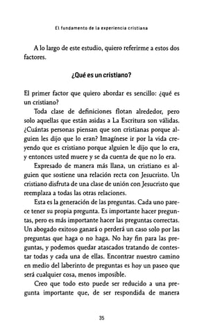 El fundamento de la experiencia cristiana
A lo largo de este estudio, quiero referirme a estos dos
factores.
¿Qué es un cristiano?
El primer factor que quiero abordar es sencillo: ¿qué es
un cristiano?
Toda clase de definiciones flotan alrededor, pero
solo aquellas que están asidas a La Escritura son válidas.
¿Cuántas personas piensan que son cristianas porque al-
guien les dijo que lo eran? Imagínese ir por la vida cre-
yendo que es cristiano porque alguien le dijo que lo era,
y entonces usted muere y se da cuenta de que no lo era.
Expresado de manera más llana, un cristiano es al-
guien que sostiene una relación recta con Jesucristo. Un
cristiano disfruta de una clase de unión conJesucristo que
reemplaza a todas las otras relaciones.
Esta es la generación de las preguntas. Cada uno pare-
ce tener su propia pregunta. Es importante hacer pregun-
tas, pero es más importante hacer las preguntas correctas.
Un abogado exitoso ganará o perderá un caso solo por las
preguntas que haga o no haga. No hay fin para las pre-
guntas, y podemos quedar atascados tratando de contes-
tar todas y cada una de ellas. Encontrar nuestro camino
en medio del laberinto de preguntas es hoy un paseo que
será cualquier cosa, menos imposible.
Creo que todo esto puede ser reducido a una pre-
gunta importante que, de ser respondida de manera
35
 