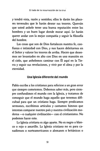EL Lado de La resurrección de La cruz
y tendrá vista, razón y sentidos; ellos le darán los place-
res terrenales que le harán desear sus tesoros. Querrán
que usted anhele tener una buena reputación entre los
hombres y un buen lugar donde morar aquí. Le harán
querer andar con la mejor compañía y seguir la filosofía
del hombre.
Las cosas que son de Dios fortalecen nuestra fe, con-
fianza e intimidad con Dios, y nos hacen deleitarnos en
el Señor y valorar los tesoros de arriba. Hacen que desee-
mos ser levantados en alto con Dios en una mansión en
el cielo, que anhelemos caminar con Él aquí en la Tie-
rra y seguir sus revelaciones, y vivir por el alma y por la
eternidad.
Una Iglesia diferente del mundo
Pablo escribe a los cristianos para referirse a un gran error
que siempre cometemos. Debemos saber más, pero siem-
pre confundimos el mundo con la Iglesia, y tratamos de
conseguir que el mundo haga aquello que tenemos difi-
cultad para que un cristiano haga. Siempre predicamos
sermones, escribimos artículos y cantamos himnos que
intentan comparar nuestro país y nuestra civilización mo-
derna -o cualquier civilización- con el cristianismo. No
podemos hacer esto.
La Iglesia cristiana es algo aparte. No es negro o blan-
co o rojo o amarillo. La Iglesia cristiana no es para ca-
nadienses o norteamericanos o alemanes o británicos o
51
 