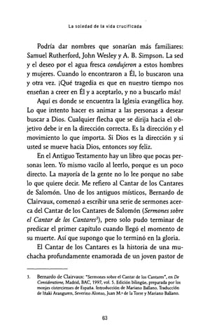 La soledad de la vida crucificada
Podría dar nombres que sonarían más familiares:
Samuel Rutherford, John Wesley y A. B. Simpson. La sed
y el deseo por el agua fresca condujeron a estos hombres
y mujeres. Cuando lo encontraron a Él, lo buscaron una
y otra vez. ¡Qué tragedia es que en nuestro tiempo nos
enseñan a creer en Él y a aceptarlo, y no a buscarlo más!
Aquí es donde se encuentra la Iglesia evangélica hoy.
Lo que intento hacer es animar a las personas a desear
buscar a Dios. Cualquier flecha que se dirija hacia el ob-
jetivo debe ir en la dirección correcta. Es la dirección y el
movimiento lo que importa. Si Dios es la dirección y si
usted se mueve hacia Dios, entonces soy feliz.
En el Antiguo Testamento hay un libro que pocas per-
sonas leen. Yo mismo vacilo al leerlo, porque es un poco
directo. La mayoría de la gente no lo lee porque no sabe
lo que quiere decir. Me refiero al Cantar de los Cantares
de Salomón. Uno de los antiguos místicos, Bernardo de
Clairvaux, comenzó a escribir una serie de sermones acer-
ca del Cantar de los Cantares de Salomón (Sermones sobre
el Cantar de los Cantares3), pero solo pudo terminar de
predicar el primer capítulo cuando llegó el momento de
su muerte. Así que supongo que lo terminó en la gloria.
El Cantar de los Cantares es la historia de una mu-
chacha profundamente enamorada de un joven pastor de
3. Bernardo de Clairvaux: "Sermones sobre el Cantar de los Cantares", en De
Consideratione, Madrid, BAC, 1997, vol. 5. Edición bilingüe, preparada por los
monjes cistercienses de España. Introducción de Mariano Ballano. Traducción
de Iñaki Aranguren, Severino Alonso, Juan M.• de la Torre y Mariano Ballano.
63
 