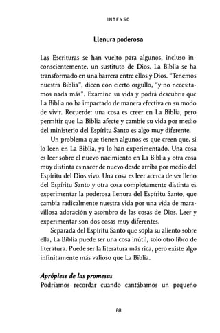 INTENSO
Llenura poderosa
Las Escrituras se han vuelto para algunos, incluso in-
conscientemente, un sustituto de Dios. La Biblia se ha
transformado en una barrera entre ellos y Dios. "Tenemos
nuestra Biblia", dicen con cierto orgullo, "y no necesita-
mos nada más". Examine su vida y podrá descubrir que
La Biblia no ha impactado de manera efectiva en su modo
de vivir. Recuerde: una cosa es creer en La Biblia, pero
permitir que La Biblia afecte y cambie su vida por medio
del ministerio del Espíritu Santo es algo muy diferente.
Un problema que tienen algunos es que creen que, si
lo leen en La Biblia, ya lo han experimentado. Una cosa
es leer sobre el nuevo nacimiento en La Biblia y otra cosa
muy distinta es nacer de nuevo desde arriba por medio del
Espíritu del Dios vivo. Una cosa es leer acerca de ser lleno
del Espíritu Santo y otra cosa completamente distinta es
experimentar la poderosa llenura del Espíritu Santo, que
cambia radicalmente nuestra vida por una vida de mara-
villosa adoración y asombro de las cosas de Dios. Leer y
experimentar son dos cosas muy diferentes.
Separada del Espíritu Santo que sopla su aliento sobre
ella, La Biblia puede ser una cosa inútil, solo otro libro de
literatura. Puede ser la literatura más rica, pero existe algo
infinitamente más valioso que La Biblia.
Aprópiese de las promesas
Podríamos recordar cuando cantábamos un pequeño
68
 