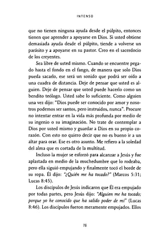 INTENSO
que no tienen ninguna ayuda desde el púlpito, entonces
tienen que aprender a apoyarse en Dios. Si usted obtiene
demasiada ayuda desde el púlpito, tiende a volverse un
parásito y ¡¡ apoyarse en su pastor. Creo en el sacerdocio
de los creyentes.
Sea libre de usted mismo. Cuando se encuentre pega-
do hasta el fondo en el fango, de manera que solo Dios
pueda sacarlo, ese será un sonido que podrá ser oído a
una cuadra de distancia. Deje de pensar que usted es al-
guien. Deje de pensar que usted puede hacerlo como un
bendito teólogo. Usted sabe lo suficiente. Como alguien
una vez dijo: "Dios puede ser conocido por amor y noso-
tros podemos ser santos, pero instruidos, nunca". Procure
no intentar entrar en la vida más profunda por medio de
su ingenio o su imaginación. No trate de contemplar a
Dios por usted mismo y guardar a Dios en su propio co-
razón. Con esto no quiero decir que no es bueno ir a un
altar para oru. Ese es otro asunto. Me refiero a la soledad
del alma que es cortada de la multitud.
Incluso la mujer se esforzó para alcanzar a Jesús y fue
aplastada en medio de la muchedumbre que lo rodeaba,
pero ella siguió empujando y finalmente tocó el borde de
su ropa. Él dijo: "¿Quién me ha tocado?" (Marcos 5:31;
Lucas 8:45).
Los discípulos de Jesús indicaron que Él era empujado
por todas partes, pero Jesús dijo: "AIBuien me ha tocado;
porque yo he conocido que ha salido poder de mí" (Lucas
8:46). Los discípulos fueron meramente empujados. Ellos
76
 