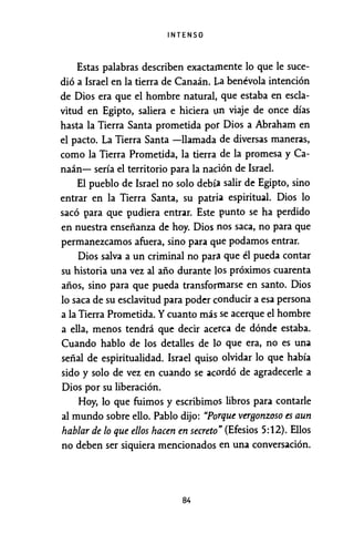 INTENSO
Estas palabras describen exactamente lo que le suce-
dió a Israel en la tierra de Canaán. La benévola intención
de Dios era que el hombre natural, que estaba en escla-
vitud en Egipto, saliera e hiciera un viaje de once días
hasta la Tierra Santa prometida por Dios a Abraham en
el pacto. La Tierra Santa -llamada de diversas maneras,
como la Tierra Prometida, la tierra de la promesa y Ca-
naán- sería el territorio para la nac:ión de Israel.
El pueblo de Israel no solo debía salir de Egipto, sino
entrar en la Tierra Santa, su patria espiritual. Dios lo
sacó para que pudiera entrar. Este punto se ha perdido
en nuestra enseñanza de hoy. Dios nos saca, no para que
permanezcamos afuera, sino para que podamos entrar.
Dios salva a un criminal no para que él pueda contar
su historia una vez al año durante los próximos cuarenta
años, sino para que pueda transformarse en santo. Dios
lo saca de su esclavitud para poder conducir a esa persona
a la Tierra Prometida. Ycuanto más se acerque el hombre
a ella, menos tendrá que decir acerca de dónde estaba.
Cuando hablo de los detalles de lo que era, no es una
señal de espiritualidad. Israel quiso olvidar lo que había
sido y solo de vez en cuando se acordó de agradecerle a
Dios por su liberación.
Hoy, lo que fuimos y escribimos libros para contarle
al mundo sobre ello. Pablo dijo: "Porque verBonzoso es aun
hablar de lo que ellos hacen en secreto" (Efesios 5:12). Ellos
no deben ser siquiera mencionados en una conversación.
84
 