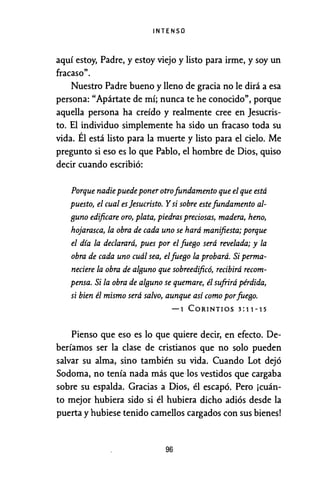 INTENSO
aquí estoy, Padre, y estoy viejo y listo para irme, y soy un
fracaso".
Nuestro Padre bueno y lleno de gracia no le dirá a esa
persona: "Apártate de mí; nunca te he conocido", porque
aquella persona ha creído y realmente cree en Jesucris-
to. El individuo simplemente ha sido un fracaso toda su
vida. Él está listo para la muerte y listo para el cielo. Me
pregunto si eso es lo que Pablo, el hombre de Dios, quiso
decir cuando escribió:
Porque nadiepuedeponer otrofundamento que el que está
puesto, el cual es jesucristo. Y si sobre estefundamento al-
BUno edificare oro, plata, piedras preciosas, madera, heno,
hojarasca, la obra de cada uno se hará manifiesta; porque
el día la declarará, pues por el fueBo será revelada; y la
obra de cada uno cuál sea, elfueBo la probará. Si perma-
neciere la obra de alBuno que sobreedificó, recibirá recom-
pensa. Si la obra de alBuno se quemare, él sufrirá pérdida,
si bien él mismo será salvo, aunque así como porfueBº·
-1 CORINTIOS 3:11-15
Pienso que eso es lo que quiere decir, en efecto. De-
beríamos ser la clase de cristianos que no solo pueden
salvar su alma, sino también su vida. Cuando Lot dejó
Sodoma, no tenía nada más que·los vestidos que cargaba
sobre su espalda. Gracias a Dios, él escapó. Pero ¡cuán-
to mejor hubiera sido si él hubiera dicho adiós desde la
puerta y hubiese tenido camellos cargados con sus bienes!
96
 