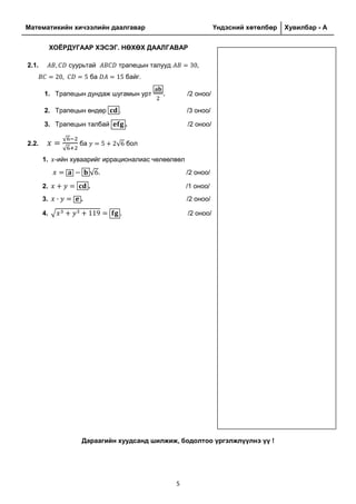 Математикийн хичээлийн даалгавар Үндэсний хөтөлбөр Хувилбар - A
5
ХОЁРДУГААР ХЭСЭГ. НӨХӨХ ДААЛГАВАР
2.1. суурьтай трапецын талууд
ба байг.
1. Трапецын дундаж шугамын урт . /2 оноо/
2. Трапецын өндөр . /3 оноо/
3. Трапецын талбай . /2 оноо/
2.2.
√
√
ба √ бол
1. -ийн хуваарийг иррационалиас чөлөөлвөл
√ . /2 оноо/
2. . /1 оноо/
3. . /2 оноо/
4. √ . /2 оноо/
Дараагийн хуудсанд шилжиж, бодолтоо үргэлжлүүлнэ үү !
 