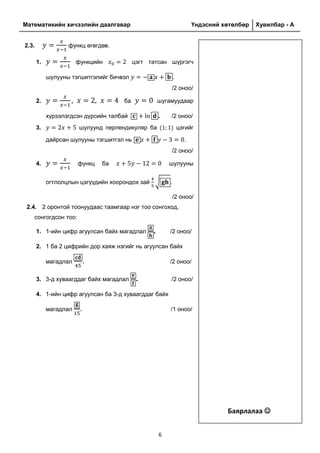 Математикийн хичээлийн даалгавар Үндэсний хөтөлбөр Хувилбар - A
6
2.3. функц өгөгдөв.
1. функцийн цэгт татсан шүргэгч
шулууны тэгшитгэлийг бичвэл .
/2 оноо/
2. ба шугамуудаар
хүрээлэгдсэн дүрсийн талбай . /2 оноо/
3. шулуунд перпендикуляр ба цэгийг
дайрсан шулууны тэгшитгэл нь .
/2 оноо/
4. функц ба шулууны
огтлолцлын цэгүүдийн хоорондох зай √ .
/2 оноо/
2.4. 2 оронтой тоонуудаас таамгаар нэг тоо сонгоход,
сонгогдсон тоо:
1. 1-ийн цифр агуулсан байх магадлал . /2 оноо/
2. 1 ба 2 цифрийн дор хаяж нэгийг нь агуулсан байх
магадлал . /2 оноо/
3. 3-д хуваагддаг байх магадлал . /2 оноо/
4. 1-ийн цифр агуулсан ба 3-д хуваагддаг байх
магадлал . /1 оноо/
Баярлалаа 
 