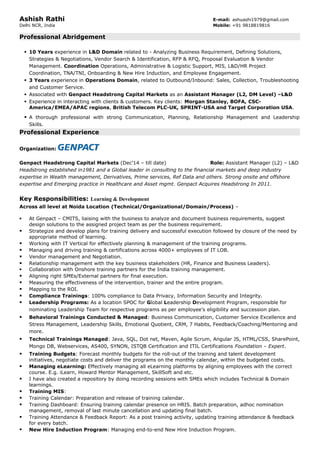 Ashish Rathi E-mail: ashuashi1979@gmail.com
Delhi NCR, India Mobile: +91 9818819816
Professional Abridgement
 10 Years experience in L&D Domain related to - Analyzing Business Requirement, Defining Solutions,
Strategies & Negotiations, Vendor Search & Identification, RFP & RFQ, Proposal Evaluation & Vendor
Management. Coordination Operations, Administrative & Logistic Support, MIS, L&D/HR Project
Coordination, TNA/TNI, Onboarding & New Hire Induction, and Employee Engagement.
 3 Years experience in Operations Domain, related to Outbound/Inbound: Sales, Collection, Troubleshooting
and Customer Service.
 Associated with Genpact Headstrong Capital Markets as an Assistant Manager (L2, DM Level) –L&D
 Experience in interacting with clients & customers. Key clients: Morgan Stanley, BOFA, CSC-
America/EMEA/APAC regions, British Telecom PLC-UK, SPRINT-USA and Target Corporation USA.
 A thorough professional with strong Communication, Planning, Relationship Management and Leadership
Skills.
Professional Experience
Organization:
Genpact Headstrong Capital Markets (Dec’14 – till date) Role: Assistant Manager (L2) – L&D
Headstrong established in1981 and a Global leader in consulting to the financial markets and deep industry
expertise in Wealth management, Derivatives, Prime services, Ref Data and others. Strong onsite and offshore
expertise and Emerging practice in Healthcare and Asset mgmt. Genpact Acquires Headstrong In 2011.
Key Responsibilities: Learning & Development
Across all level at Noida Location (Technical/Organizational/Domain/Process) –
 At Genpact – CMITS, liaising with the business to analyze and document business requirements, suggest
design solutions to the assigned project team as per the business requirement.
 Strategize and develop plans for training delivery and successful execution followed by closure of the need by
appropriate method of learning.
 Working with IT Vertical for effectively planning & management of the training programs.
 Managing and driving training & certifications across 4000+ employees of IT LOB.
 Vendor management and Negotiation.
 Relationship management with the key business stakeholders (HR, Finance and Business Leaders).
 Collaboration with Onshore training partners for the India training management.
 Aligning right SMEs/External partners for final execution.
 Measuring the effectiveness of the intervention, trainer and the entire program.
 Mapping to the ROI.
 Compliance Trainings: 100% compliance to Data Privacy, Information Security and Integrity.
 Leadership Programs: As a location SPOC for Global Leadership Development Program, responsible for
nominating Leadership Team for respective programs as per employee’s eligibility and succession plan.
 Behavioral Trainings Conducted & Managed: Business Communication, Customer Service Excellence and
Stress Management, Leadership Skills, Emotional Quotient, CRM, 7 Habits, Feedback/Coaching/Mentoring and
more.
 Technical Trainings Managed: Java, SQL, Dot net, Maven, Agile Scrum, Angular JS, HTML/CSS, SharePoint,
Mongo DB, Webservices, AS400, SYNON, ISTQB Certification and ITIL Certifications Foundation – Expert.
 Training Budgets: Forecast monthly budgets for the roll-out of the training and talent development
initiatives, negotiate costs and deliver the programs on the monthly calendar, within the budgeted costs.
 Managing eLearning: Effectively managing all eLearning platforms by aligning employees with the correct
course. E.g. iLearn, Howard Mentor Management, SkillSoft and etc.
 I have also created a repository by doing recording sessions with SMEs which includes Technical & Domain
learnings.
 Training MIS:
 Training Calendar: Preparation and release of training calendar.
 Training Dashboard: Ensuring training calendar presence on HRIS. Batch preparation, adhoc nomination
management, removal of last minute cancellation and updating final batch.
 Training Attendance & Feedback Report: As a post training activity, updating training attendance & feedback
for every batch.
 New Hire Induction Program: Managing end-to-end New Hire Induction Program.
 