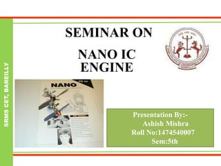 SRMSCET,BAREILLY
SEMINAR ON
NANO IC
ENGINE
Presentation By:-
Ashish Mishra
Roll No:1474540007
Sem:5th
 