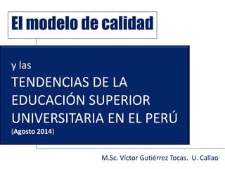 y las
TENDENCIAS DE LA
EDUCACIÓN SUPERIOR
UNIVERSITARIA EN EL PERÚ
(Agosto 2014)
El modelo de calidad
M.Sc. Víctor Gutiérrez Tocas. U. Callao
 