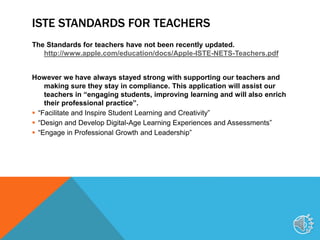 ISTE STANDARDS FOR TEACHERS
The Standards for teachers have not been recently updated.
http://www.apple.com/education/docs/Apple-ISTE-NETS-Teachers.pdf
However we have always stayed strong with supporting our teachers and
making sure they stay in compliance. This application will assist our
teachers in “engaging students, improving learning and will also enrich
their professional practice”.
 “Facilitate and Inspire Student Learning and Creativity”
 “Design and Develop Digital-Age Learning Experiences and Assessments”
 “Engage in Professional Growth and Leadership”
10
 