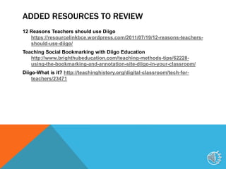 ADDED RESOURCES TO REVIEW
12 Reasons Teachers should use Diigo
https://resourcelinkbce.wordpress.com/2011/07/19/12-reasons-teachers-
should-use-diigo/
Teaching Social Bookmarking with Diigo Education
http://www.brighthubeducation.com/teaching-methods-tips/62228-
using-the-bookmarking-and-annotation-site-diigo-in-your-classroom/
Diigo-What is it? http://teachinghistory.org/digital-classroom/tech-for-
teachers/23471
11
 
