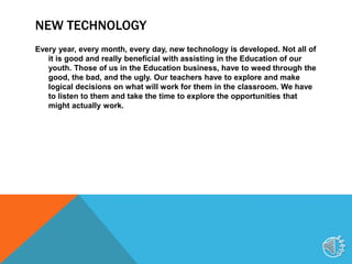 NEW TECHNOLOGY
Every year, every month, every day, new technology is developed. Not all of
it is good and really beneficial with assisting in the Education of our
youth. Those of us in the Education business, have to weed through the
good, the bad, and the ugly. Our teachers have to explore and make
logical decisions on what will work for them in the classroom. We have
to listen to them and take the time to explore the opportunities that
might actually work.
2
 