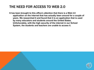 THE NEED FOR ACCESS TO WEB 2.0
It has been brought to this office’s attention that there is a Web 2.0
application on the internet that has actually been around for a couple of
years. We researched it and found that it is an application that is used
by many educators and students around the United States.
Unfortunately, with the high security of the internet in our School
System, the students and teachers are unable to access it.
4
 