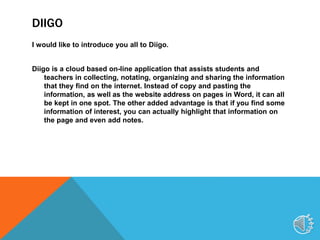 DIIGO
I would like to introduce you all to Diigo.
Diigo is a cloud based on-line application that assists students and
teachers in collecting, notating, organizing and sharing the information
that they find on the internet. Instead of copy and pasting the
information, as well as the website address on pages in Word, it can all
be kept in one spot. The other added advantage is that if you find some
information of interest, you can actually highlight that information on
the page and even add notes.
5
 