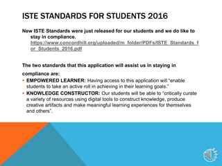 ISTE STANDARDS FOR STUDENTS 2016
New ISTE Standards were just released for our students and we do like to
stay in compliance.
https://www.concordhill.org/uploaded/m_folder/PDFs/ISTE_Standards_f
or_Students_2016.pdf
The two standards that this application will assist us in staying in
compliance are:
 EMPOWERED LEARNER: Having access to this application will “enable
students to take an active roll in achieving in their learning goals.”
 KNOWLEDGE CONSTRUCTOR: Our students will be able to “critically curate
a variety of resources using digital tools to construct knowledge, produce
creative artifacts and make meaningful learning experiences for themselves
and others”.
9
 