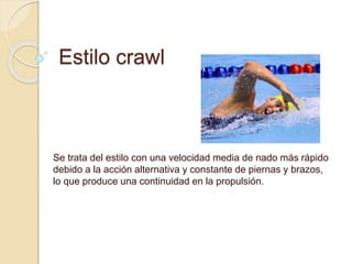 Estilo crawl
Se trata del estilo con una velocidad media de nado más rápido
debido a la acción alternativa y constante de piernas y brazos,
lo que produce una continuidad en la propulsión.
 