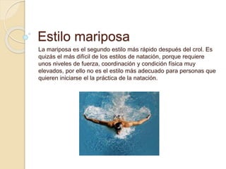 Estilo mariposa
La mariposa es el segundo estilo más rápido después del crol. Es
quizás el más difícil de los estilos de natación, porque requiere
unos niveles de fuerza, coordinación y condición física muy
elevados, por ello no es el estilo más adecuado para personas que
quieren iniciarse el la práctica de la natación.
 