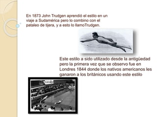 En 1873 John Trudgen aprendió el estilo en un
viaje a Sudamérica pero lo combino con el
pataleo de tijera, y a esto lo llamoTrudgen.
Este estilo a sido utilizado desde la antigüedad
pero la primera vez que se observo fue en
Londres 1844 donde los nativos americanos les
ganaron a los británicos usando este estilo
 