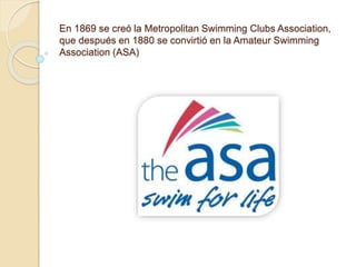En 1869 se creó la Metropolitan Swimming Clubs Association,
que después en 1880 se convirtió en la Amateur Swimming
Association (ASA)
 