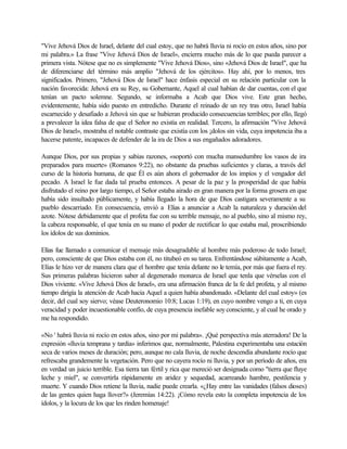 "Vive Jehová Dios de Israel, delante del cual estoy, que no habrá lluvia ni rocío en estos años, sino por
mi palabra.» La frase "Vive Jehová Dios de Israel», encierra mucho más de lo que pueda parecer a
primera vista. Nótese que no es simplemente "Vive Jehová Dios», sino «Jehová Dios de Israel", que ha
de diferenciarse del término más amplio "Jehová de los ejércitos». Hay ahí, por lo menos, tres
significados. Primero, "Jehová Dios de Israel" hace énfasis especial en su relación particular con la
nación favorecida: Jehová era su Rey, su Gobernante, Aquel al cual habían de dar cuentas, con el que
tenían un pacto solemne. Segundo, se informaba a Acab que Dios vive. Este gran hecho,
evidentemente, había sido puesto en entredicho. Durante el reinado de un rey tras otro, Israel había
escarnecido y desafiado a Jehová sin que se hubieran producido consecuencias terribles; por ello, llegó
a prevalecer la idea falsa de que el Señor no existía en realidad. Tercero, la afirmación "Vive Jehová
Dios de Israel», mostraba el notable contraste que existía con los ¡dolos sin vida, cuya impotencia iba a
hacerse patente, incapaces de defender de la ira de Dios a sus engañados adoradores.
Aunque Dios, por sus propias y sabias razones, «soportó con mucha mansedumbre los vasos de ira
preparados para muerte» (Romanos 9:22), no obstante da pruebas suficientes y claras, a través del
curso de la historia humana, de que Él es aún ahora el gobernador de los impíos y el vengador del
pecado. A Israel le fue dada tal prueba entonces. A pesar de la paz y la prosperidad de que había
disfrutado el reino por largo tiempo, el Señor estaba airado en gran manera por la forma grosera en que
había sido insultado públicamente, y había llegado la hora de que Dios castigara severamente a su
pueblo descarriado. En consecuencia, envió a Elías a anunciar a Acab la naturaleza y duración del
azote. Nótese debidamente que el profeta fue con su terrible mensaje, no al pueblo, sino al mismo rey,
la cabeza responsable, el que tenía en su mano el poder de rectificar lo que estaba mal, proscribiendo
los ídolos de sus dominios.
Elías fue llamado a comunicar el mensaje más desagradable al hombre más poderoso de todo Israel;
pero, consciente de que Dios estaba con él, no titubeó en su tarea. Enfrentándose súbitamente a Acab,
Elías le hizo ver de manera clara que el hombre que tenía delante no le temía, por más que fuera el rey.
Sus primeras palabras hicieron saber al degenerado monarca de Israel que tenla que vérselas con el
Dios viviente. «Vive Jehová Dios de Israel», era una afirmación franca de la fe del profeta, y al mismo
tiempo dirigía la atención de Acab hacia Aquel a quien había abandonado. «Delante del cual estoy» (es
decir, del cual soy siervo; véase Deuteronomio 10:8; Lucas 1:19), en cuyo nombre vengo a ti, en cuya
veracidad y poder incuestionable confío, de cuya presencia inefable soy consciente, y al cual he orado y
me ha respondido.
«No ' habrá lluvia ni rocío en estos años, sino por mi palabra». ¡Qué perspectiva más aterradora! De la
expresión «lluvia temprana y tardía» inferimos que, normalmente, Palestina experimentaba una estación
seca de varios meses de duración; pero, aunque no cala lluvia, de noche descendía abundante rocío que
refrescaba grandemente la vegetación. Pero que no cayera rocío ni lluvia, y por un período de años, era
en verdad un juicio terrible. Esa tierra tan fértil y rica que mereció ser designada como "tierra que fluye
leche y miel", se convertirla rápidamente en aridez y sequedad, acarreando hambre, pestilencia y
muerte. Y cuando Dios retiene la lluvia, nadie puede crearla. «¿Hay entre las vanidades (falsos dioses)
de las gentes quien haga llover?» (Jeremías 14:22). ¡Cómo revela esto la completa impotencia de los
ídolos, y la locura de los que les rinden homenaje!
 