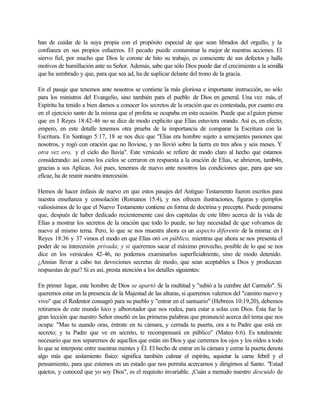 han de cuidar de la suya propia con el propósito especial de que sean librados del orgullo, y la
confianza en sus propios esfuerzos. El pecado puede contaminar la mejor de nuestras acciones. El
siervo fiel, por mucho que Dios le corone de hito su trabajo, es consciente de sus defectos y halla
motivos de humillación ante su Señor. Además, sabe que sólo Dios puede dar el crecimiento a la semilla
que ha sembrado y que, para que sea ad, ha de suplicar delante del trono de la gracia.
En el pasaje que tenemos ante nosotros se contiene la más gloriosa e importante instrucción, no sólo
para los ministros del Evangelio, sino también para el pueblo de Dios en general. Una vez más, el
Espíritu ha tenido a bien darnos a conocer los secretos de la oración que es contestada, por cuanto era
en el ejercicio santo de la misma que el profeta se ocupaba en esta ocasión. Puede que a1guien piense
que en I Reyes 18:42-46 no se dice de modo explicito que Elías estuviera orando. Así es, en efecto;
empero, en este detalle tenemos otra prueba de la importancia de comparar la Escritura con la
Escritura. En Santiago 5:17, 18 se nos dice que "Elías era hombre sujeto a semejantes pasiones que
nosotros, y rogó con oración que no lloviese, y no llovió sobre la tierra en tres años y seis meses. Y
otra vez oro, y el cielo dio lluvia". Este versículo se refiere de modo claro al hecho que estamos
considerando: así como los cielos se cerraron en respuesta a la oración de Elías, se abrieron, tamb4n,
gracias a sus Aplicas. Así pues, tenemos de nuevo ante nosotros las condiciones que, para que sea
eficaz, ha de reunir nuestra intercesión.
Hemos de hacer énfasis de nuevo en que estos pasajes del Antiguo Testamento fueron escritos para
nuestra enseñanza y consolación (Romanos 15:4), y nos ofrecen ilustraciones, figuras y ejemplos
valiosísimos de lo que el Nuevo Testamento contiene en forma de doctrina y precepto. Puede pensarse
que, después de haber dedicado recientemente casi dos capitulas de este libro acerca de la vida de
Elías a mostrar los secretos de la oración que todo lo puede, no hay necesidad de que volvamos de
nuevo al mismo tema. Pero, lo que se nos muestra ahora es un aspecto diferente de la misma: en I
Reyes 18:36 y 37 vimos el modo en que Elías oró en público, mientras que ahora se nos presenta el
poder de su intercesión privada; y si queremos sacar el máximo provecho, posible de lo que se nos
dice en los versículos 42-46, no podemos examinarlos superficialmente, sino de modo detenido.
¿Ansias llevar a cabo tus devociones secretas de modo, que sean aceptables a Dios y produzcan
respuestas de paz? Si es así, presta atención a los detalles siguientes:
En primer lugar, este hombre de Dios se apartó de la multitud y "subió a la cumbre del Carmelo". Si
queremos estar en la presencia de la Majestad de las alturas, si queremos valernos del "camino nuevo y
vivo" que el Redentor consagró para su pueblo y "entrar en el santuario" (Hebreos 10:19,20), debemos
retirarnos de este mundo loco y alborotador que nos rodea, para estar a solas con Dios. Ésta fue la
gran lección que nuestro Señor enseñó en las primeras palabras que pronunció acerca del tema que nos
ocupa: "Mas tu cuando oras, éntrate en tu cámara, y cerrada tu puerta, ora a tu Padre que está en
secreto; y tu Padre que ve en secreto, te recompensará en público" (Mateo 6:6). Es totalmente
necesario que nos separemos de aquellos que están sin Dios y que cerremos los ojos y los oídos a todo
lo que se interpone entre nuestras mentes y Él. El hecho de entrar en la cámara y cerrar la puerta denota
algo más que aislamiento físico: significa también calmar el espíritu, aquietar la carne febril y el
pensamiento, para que estemos en un estado que nos permita acercarnos y dirigirnos al Santo. "Estad
quietos, y conoced que yo soy Dios", es el requisito invariable. ¡Cuán a menudo nuestro descuido de
 