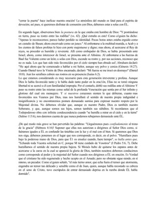 "cerrar la puerta" hace ineficaz nuestra oración! La atmósfera del mundo es fatal para el espíritu de
devoción; así pues, si queremos disfrutar de comunión con Dios, debemos estar a solas con ÉL.
En segundo lugar, observemos bien la postura en la que estaba este hombre de Dios: "Y postrándose
en tierra, puso su rostro entre las rodillas" (vs. 42). ¡Qué extraño es esto! Como a1guien ha dicho:
"Apenas le reconocemos; parece haber perdido su identidad. Pocas horas antes estaba erguido como
un castaño de Basan; ahora encorvado como un junco." Al enfrentarse a la multitud reunida, a Acab y a
los cientos de falsos profetas lo hizo con porte majestuoso y digno; mas ahora, al acercarse al Rey de
reyes, su proceder es humilde y reverente. Allí como embajador de Dios, se había presentado ante
Israel; ahora, como intercesor de Israel, se presenta ante el Altísimo. Al enfrentarse a las fuerzas de
Baal fue Valiente como un león; a solas con Dios, esconde su rostro y, por sus acciones, reconoce que
no es nada. Los que han sido más favorecidos por el cielo siempre han obrado así'; Abraham declaró:
"He aquí ahora que he comenzado a hablar a mi Señor, aunque soy polvo y ceniza (Génesis 18:27).
Cuando Daniel tuvo la Visión de Dios encarnado, declaró: "Mi fuerza se me trocó en desmayo" (Daniel
10:8). Aun los serafines cubren sus rostros en su presencia (Isaías 6.2).
Lo que estamos considerando es muy necesario para esta generación irreverente y profana. Aunque
Dios le había favorecido tanto y le habla dado tanto poder en la orac1ón, Elías no se tomó ninguna
libertad ni se acercó a él con familiaridad impropia. Por el contarlo, dobló sus rodillas ante el Altísimo Y
puso su rostro entre las mismas como señal de la profunda Veneración que sentía por el Ser infinito y
glorioso del cual era mensajero. Y si nuestros corazones sienten lo que debieran, cuanto mas
favorecidos nos Veamos por Dios, mas nos humillará el sentido de nuestra propia indignidad e
insignificancia y no encontraremos postura demasiado sumisa para expresar nuestro respeto por la
Majestad divina. No debemos olvidar que, aunque es nuestro Padre, Dios es también nuestro
Soberano, y que, aunque somos sus hijos, somos también sus súbditos. Si recordamos que el
Todopoderoso obra con infinita condescendencia cuando "se humilla a mirar en el cielo y en la tierra"
(Salmo 113:6), nos daremos cuenta de que nunca podemos rebajarnos demasiado ante ÉL.
¡De qué modo más grave se han pervertido las palabras: "Lleguémonos pues confiadamente al trono
de la gracia" (Hebreos 4:16)! Suponer que ellas nos autorizan a dirigirnos al Señor Dios como, si
fuéramos iguales a ÉL es confundir las tinieblas con la luz y el mal con el bien. Si queremos que Dios
nos oiga, debemos ponernos en el lugar que nos corresponde, es decir, en el polvo. "Humillaos pues
bajo la poderosa mano de Dios, para que É1 os ensalce cuando, fuere tiempo", se halla antes que,
"Echando toda Vuestra solicitud en C, porque M tiene cuidado de Vosotros" (I Pedro 5:6, 7). Debe
humillarnos el sentido de nuestra propia bajeza. Si Moisés hubo de quitarse los zapatos antes de
acercarse a la zarza en la cual se apareció la gloria de Dios, también nosotros debemos conducirnos
como corresponde al poder y la majestad del Señor cuando nos dirigimos a ÉL en oración. Es Verdad
que el cristiano ha sido regenerado y hecho acepto en el Amado; pero no obstante sigue siendo, en sí
mismo, un pecador. Como a1guien señaló, "el más tierno amor, que echa fuera el temor que atormenta,
engendra un temor tan delicado y sensible como el de Juan, quien, aunque habla recostado su cabeza
en el seno de Cristo, tuvo escrúpulos de entrar demasiado deprisa en la rumba donde ÉL habla
dormido".
 