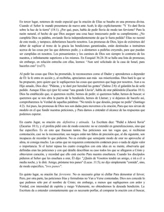 En tercer lugar, notemos de modo especial que la oración de Elías se basaba en una promesa divina.
Cuando el Señor le mandó presentarse de nuevo ante Acab, le dijo explícitamente: "Y Yo daré lluvia
sobre la haz de la tierra" (18:1). ¿Por qué, pues, habla de pedir lluvia de modo tan ferviente? Para la
razón natural, el hecho de que Dios asegure una cosa hace innecesario pedir su cumplimiento; ¿No
cumpliría Dios su palabra, enviando lluvia independientemente de que le fuera pedida? Elías no razonó
de este modo, y tampoco, deberíamos hacerlo nosotros. Las promesas de Dios, lejos de eximirnos del
deber de suplicar al trono de la gracia las bendiciones garantizadas, están destinadas a instruirnos
acerca de las cosas por las que debemos pedir, y a alentarnos a pedirlas creyendo, para que puedan
ser cumplidas en nosotros. Los pensamientos y los caminos de Dios son siempre lo contrario de los
nuestros, e infinitamente superiores a los mismos. En Ezequiel 36:24-36 se halla una lista de promesas;
sin embargo, en relación estrecha con ellas, leemos: “Aun seré solicitado de la casa de Israel, para
hacerles esto" (vs37).
Al pedir las cosas que Dios ha prometido, le reconocemos como el Dador y aprendemos a depender
de Él: la fe entra en acción y, al recibirlas, apreciamos aun más sus misericordias. Dios hará lo que se
ha propuesto, pero quiere que le supliquemos las cosas que queremos que haga por nosotros. Aun a su
Hijo amado, Dios dice: "Pídeme, y te daré por heredad las gentes” (Salmo 2:8): el galardón ha de serle
pedido. Aunque Elías oyó (por fe) sonar "una grande Lluvia", habla de orar pidiéndola (Zacarías 10:1).
Dios ha establecido que, si queremos recibir, hemos de pedir; si queremos hallar, hemos de buscar; si
queremos que se nos abra la puerta de la bendición, hemos de Llamar; y si dejamos de hacerlo así,
comprobaremos la Verdad de aquellas palabras: "No tenéis lo que deseáis, porque no pedís" (Santiago
4:2). Así pues, las promesas de Dios nos son dadas para movernos a la oración, Para que nos sirvan de
modelo en el que fundir nuestras peticiones, y Para darnos a entender el alcance de las respuestas que
podemos esperar.
En cuarto Jugar, su oración era definitiva y atinada. La Escritura dice: "Pedid a Jehová lluvia"
(Zacarías 10:1), y el profeta pidió esto de modo concreto: no se extendió en generalizaciones, sino que
fue especifico. Es en esto que fracasan tantos. Sus peticiones son tan vagas que, si recibieran
contestación, casi no la reconocerían; sus ruegos están tan faltos de precisión que, al día siguiente, son
incapaces de recordar lo que pidieron. No es extraño que semejante modo de orar no aproveche al
alma, ni consiga mucho. Las cartas que no requieren contestación contienen poco o nada de algún valor
o importancia. Si el lector repasa los cuatro evangelios con esta idea en su mente, observaría qué
definidas eran las peticiones y con qué detalle describían su caso todos los que se allegaron a Cristo y
obtuvieron curación, y recordad que ello está escrito Para nuestra enseñanza. Cuando los discípulos
pidieron al Señor que les enseñara a orar, Él dijo: "¿Quién de Vosotros tendrá un amigo, e irá a é1 a
media noche, y le dirá: Amigo, préstame tres panes" (Lucas .11:5); no dijo simplemente "comida", sino,
de modo especifico, "tres panes".
En quinto lugar, su oración fue ferviente. No es necesario gritar ni chillar Para demostrar el fervor;
Pero, por otra parte, las peticiones frías y formalistas no Van a Verse contestadas. Dios nos concede lo
que pedimos sólo por el nombre de Cristo; sin embargo, a menos que supliquemos con ardor y
Verdad, con intensidad de espíritu y ruego Vehemente, no obtendremos la deseada bendición. La
Escritura da a entender constantemente que es necesario porfiar, al comparar la oración con el buscar,
 