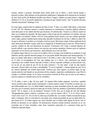 Llamar, clamar y procurar. Recordad cómo Jacob luchó con el Señor, y cómo David suspiró y
derramó su alma. ¡Qué distintas son las peticiones indiferentes y lánguidas de la mayoría de los hombres
de hoy! Esta escrito del Redentor bendito que ofreció "ruegos y súplicas con gran clamor y lagrimas”
(Hebreos 5:7). No es la oración indiferente y mecánica la que "puede mucho", sino "la oración del justo,
obrando eficazmente" (Santiago 5:16).
En sexto lugar, notemos bien la vigilancia de Elías al orar: "Y dijo, a su criado: Sube ahora, y mira hacia
la mar" (Él. 43). Mientras oramos y cuando esperamos la contestación a nuestras súplicas, debemos
estar alerta para ver las señales del bien que deseamos. El salmista dijo: "Esperó yo a Jehová, esperó mi
alma; en su palabra ha esperado. Mi alma espera a Jehová más que los centinelas a la mañana, más que
los vigilantes a la mañana" (Salmo 130:5,6). Estas palabras hacen alusión a los que estaban apostados
como vigías, quienes miraban hacia oriente para descubrir la primera luz del día, y daban la señal a fin
de que se ofreciera el sacrificio en el templo a la hora exacta. Del mismo modo, el alma suplicante ha de
estar alerta para descubrir a1guna señal de la Llegada de la bendición por la cual ora. "Perseverad en
oración, velando en ella con hacimiento de gracias" (Colosenses 4:2). Cuán a menudo dejamos de
hacerlo debido a que nuestros deseos son mayores que nuestra esperanza. Oramos, pero no vigilamos
esperando ver los favores que buscamos. ¡Qué diferente era el caso de Elías!
En séptimo lugar, Elías perseveraba en su súplica. Este es el rasgo, más notable de su conducta, al cual
debemos prestar especial atención porque es en este punto donde fracasamos más lastimosamente. "Y
dijo a su criado: Sube ahora, y mira hacia la mar. Y & subió, y miró, y dijo: No hay nada.” “Nada” hay
en el cielo, ni levantándose del mar, que indique que va a llover. ¿No conocernos por propia
experiencia esta verdad? Hemos buscado al Señor y hemos esperado confiados su intervención; mas,
en vez de ver una señal de que Él nos ha oído, miramos y "no hay nada". ¡Cuál. ha sido nuestra
reacción? ¿Hemos dicho con enojo e incredulidad: "Ya me lo esperaba", y hemos dejado de orar? Si es
así, hemos adoptado una actitud equivocada. Tenemos que estar seguros, en primer lugar, de que
nuestra petición está basada en una promesa divina; después, esperemos confiadamente a que Dios la
cumpla a su debido tiempo. Si no tienes una promesa concreta de Dios, pon tu caso en sus manos y
procura aceptar su voluntad acerca de los resultados.
“Y Él subió, y miró, y dijo: No hay nada". Ni siquiera Elías recibía respuesta inmediata; iqui6des
somos nosotros para exigir pronta contestación a nuestro primer ruego? El profeta no pensó que, ya
que habla pedido una vez y no había habido respuesta, no tenía necesidad a1guna de seguir pidiendo;
sino que, por el contrario, perseveró hasta que la recibió. Esta fue, también, la persistencia del patriarca
Jacob: "No te dejaré, si no me bendices" (Génesis 32:26). Este era el modo de orar del salmista:
"Resignadamente esperé a Jehová, e inclinóse a mi, y oyó mi clamor" (40:1). "Y é1 le volvió a decir:
vuelve siete veces" (vs. 43); ésa fue la orden que el profeta dio a su criado. Estaba convencido de que,
tarde o temprano, Dios le concedería lo que pedía, pero estaba persuadido de que no debía darle tre-
gua (Isaías 62:7). El criado regresó seis veces diciendo que no había señal alguna de lluvia, mas el
profeta no desmayó en sus suplicas. No desmayemos nosotros orando nuestras oraciones no se ven
coronadas por el éxito inmediato, antes bien, insistamos ejerciendo fe y paciencia basta que la
bendición esperada llegue.
 