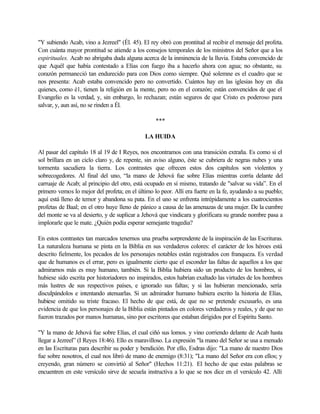 "Y subiendo Acab, vino a Jezreel" (Él. 45). El rey obró con prontitud al recibir el mensaje del profeta.
Con cuánta mayor prontitud se atiende a los consejos temporales de los ministros del Señor que a los
espirituales. Acab no abrigaba duda alguna acerca de la inminencia de la lluvia. Estaba convencido de
que Aquél que había contestado a Elías con fuego iba a hacerlo ahora con agua; no obstante, su
corazón permaneció tan endurecido para con Dios como siempre. Qué solemne es el cuadro que se
nos presenta: Acab estaba convencido pero no convertido. Cuántos hay en las iglesias hoy en día
quienes, como é1, tienen la religión en la mente, pero no en el corazón; están convencidos de que el
Evangelio es la verdad, y, sin embargo, lo rechazan; están seguros de que Cristo es poderoso para
salvar, y, aun así, no se rinden a Él.
***
LA HUIDA
Al pasar del capítulo 18 al 19 de I Reyes, nos encontramos con una transición extraña. Es como si el
sol brillara en un ciclo claro y, de repente, sin aviso alguno, éste se cubriera de negras nubes y una
tormenta sacudiera la tierra. Los contrastes que ofrecen estos dos capítulos son violentos y
sobrecogedores. Al final del uno, “la mano de Jehová fue sobre Elías mientras corría delante del
carruaje de Acab; al principio del otro, está ocupado en sí mismo, tratando de "salvar su vida”. En el
primero vemos lo mejor del profeta; en el último lo peor. Allí era fuerte en la fe, ayudando a su pueblo;
aquí está lleno de temor y abandona su pata. En el uno se enfrenta intrépidamente a los cuatrocientos
profetas de Baal; en el otro huye lleno de pánico a causa de las amenazas de una mujer. De la cumbre
del monte se va al desierto, y de suplicar a Jehová que vindicara y glorificara su grande nombre pasa a
implorarle que le mate. ¿Quién podía esperar semejante tragedia?
En estos contrastes tan marcados tenernos una prueba sorprendente de la inspiración de las Escrituras.
La naturaleza humana se pinta en la Biblia en sus verdaderos colores: el carácter de los héroes está
descrito fielmente, los pecados de los personajes notables están registrados con franqueza. Es verdad
que de humanos es el errar, pero es igualmente cierto que el esconder las faltas de aquellos a los que
admirarnos más es muy humano, también. Si la Biblia hubiera sido un producto de los hombres, si
hubiese sido escrita por historiadores no inspirados, estos habrían exaltado las virtudes de los hombres
más lustres de sus respectivos países, e ignorado sus faltas; y si las hubieran mencionado, sería
disculpándolos e intentando atenuarlas. Si un admirador humano hubiera escrito la historia de Elías,
hubiese omitido su triste fracaso. El hecho de que está, de que no se pretende excusarlo, es una
evidencia de que los personajes de la Biblia están pintados en colores verdaderos y reales, y de que no
fueron trazados por manos humanas, sino por escritores que estaban dirigidos por el Espíritu Santo.
"Y la mano de Jehová fue sobre Elías, el cual ciñó sus lomos. y vino corriendo delante de Acab hasta
llegar a Jezreel” (I Reyes 18:46). Ello es maravilloso. La expresión "la mano del Señor se usa a menudo
en las Escrituras para describir su poder y bendición. Por ello, Esdras dijo: "La mano de nuestro Dios
fue sobre nosotros, el cual nos libró de mano de enemigo (8:31); "La mano del Señor era con ellos; y
creyendo, gran número se convirtió al Señor" (Hechos 11:21). El hecho de que estas palabras se
encuentren en este versículo sirve de secuela instructiva a lo que se nos dice en el versículo 42. Allí
 