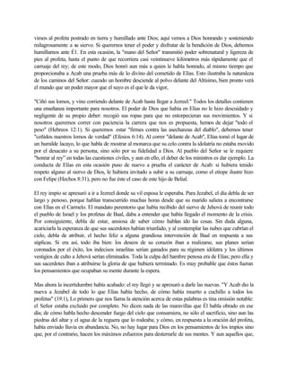 vimos al profeta postrado en tierra y humillado ante Dios; aquí vemos a Dios honrando y sosteniendo
milagrosamente a su siervo. Si queremos tener el poder y disfrutar de la bendición de Dios, debemos
humillarnos ante É1. En esta ocasión, la "mano del Señor" transmitió poder sobrenatural y ligereza de
pies al profeta, hasta el punto de que recorriera casi veintinueve kilómetros más rápidamente que el
carruaje del rey; de este modo, Dios honró aun más a quien le habla honrado, al mismo tiempo que
proporcionaba a Acab una prueba más de lo divino del cometido de Elías. Esto ilustraba la naturaleza
de los caminos del Señor: cuando un hombre desciende al polvo delante del Altísimo, bien pronto verá
el mundo que un poder mayor que el suyo es el que le da vigor,
"Ciñó sus lomos, y vino corriendo delante de Acab hasta llegar a Jezreel." Todos los detalles contienen
una enseñanza importante para nosotros. El poder de Dios que había en Elías no le hizo descuidado y
negligente de su propio deber: recogió sus ropas para que no entorpecieran sus movimientos. Y si
nosotros queremos correr con paciencia la carrera que nos es propuesta, hemos de dejar "todo el
peso" (Hebreos 12:1). Si queremos estar "firmes contra las asechanzas del diablo", debemos tener
"ceñidos nuestros lomos de verdad" (Efesios 6:14). Al correr "delante de Acab", Elías tomó el lugar de
un humilde lacayo, lo que habla de mostrar al monarca que su celo contra la idolatría no estaba movido
por el desacato a su persona, sino sólo por su fidelidad a Dios. Al pueblo del Señor se le requiere
"honrar al rey” en todas las cuestiones civiles, y aun en ello, el deber de los ministros es dar ejemplo. La
conducta de Elías en esta ocasión puso de nuevo a prueba el carácter de Acab: si hubiera tenido
respeto alguno al siervo de Dios, le hubiera invitado a subir a su carruaje, como el etíope ilustre hizo
con Felipe (Hechos 8:31), pero no fue éste el caso de este hijo de Belial.
El rey impío se apresuró a ir a Jezreel donde su vil esposa le esperaba. Para Jezabel, el día debla de ser
largo y penoso, porque hablan transcurrido muchas horas desde que su marido saliera a encontrarse
con Elías en el Carmelo. El mandato perentorio que había recibido del siervo de Jehová de reunir todo
el pueblo de Israel y los profetas de Baal, daba a entender que había llegado el momento de la crisis.
Por consiguiente, debla de estar, ansiosa de saber cómo hablan ido las cosas. Sin duda alguna,
acariciarla la esperanza de que sus sacerdotes habían triunfado, y al contemplar las nubes que cubrían el
cielo, debla de atribuir, el hecho feliz a alguna grandiosa intervención de Baal en respuesta a sus
súplicas. Si era así, todo iba bien: los deseos de su corazón iban a realizarse, sus planes serían
coronados por el éxito, los indecisos israelitas serían ganados para su régimen idólatra y los últimos
vestigios de culto a Jehová serían eliminados. Toda la culpa del hambre penosa era de Elías; pero ella y
sus sacerdotes iban a atribuirse la gloria de que hubiera terminado. Es muy probable que éstos fueran
los pensamientos que ocupaban su mente durante la espera.
Mas ahora la incertidumbre había acabado: el rey llegó y se apresuró a darle las nuevas. "Y Acab dio la
nueva a Jezabel de todo lo que Elías había hecho, de cómo había muerto a cuchillo a todos los
profetas" (19:1), Lo primero que nos llama la atención acerca de estas palabras es tina omisión notable:
el Señor estaba excluido por completo. No dicen nada de las maravillas que Él habla obrado en ese
día; de cómo habla hecho descender fuego del cielo que consumiera, no sólo el sacrificio, sino aun las
piedras del altar y el agua de la reguera que lo rodeaba; y cómo, en respuesta a la oración del profeta,
había enviado lluvia en abundancia. No, no hay lugar para Dios en los pensamientos de los impíos sino
que, por el contrario, hacen los máximos esfuerzos para desterrarle de sus mentes. Y aun aquellos que,
 