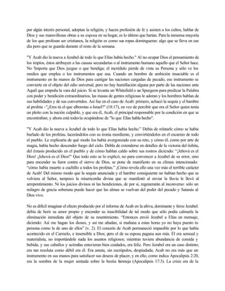 por algún interés personal, adoptan la religión, y hacen profesión de fe y asisten a los cultos, hablar de
Dios y sus maravillosas obras a su esposa en su hogar, es lo último que harían. Para la inmensa mayoría
de los que profesan ser cristianos, la religión es como sus ropas domingueras: algo que se lleva en ese
día pero que se guarda durante el resto de la semana.
"Y Acab dio la nueva a Jezabel de todo lo que Elías había hecho." Al no ocupar Dios el pensamiento de
los impíos, éstos atribuyen a las causas secundarías o al instrumento humano aquello que el Señor hace.
No 'Importa que Dios juzgue o que bendiga; el incrédulo pierde de vista su Persona y sólo ve los
medios que emplea o los instrumentos que usa. Cuando un hombre de ambición insaciable es el
instrumento en las manos de Dios para castigar las naciones cargadas de pecado, ese instrumento se
convierte en el objeto del odio universal, pero no hay humillación alguna por parte de las naciones ante
Aquél que empuña la vara del juicio. Si se levanta un Whitefield o un Spurgeon para predicar la Palabra
con poder y bendición extraordinarios, las masas de gentes religiosas le adoran y los hombres hablan de
sus habilidades y de sus convertidos. Así fue en el caso de Acab: primero, achacó la sequía y el hambre
al profeta -"¿Eres tú el que alborotas a Israel?" (18:17), en vez de percibir que era el Señor quien tenía
un pleito con la nación culpable, y que era él, Acab, el principal responsable por la condición en que se
encontraban; y ahora está todavía ocupándose de "lo que Elías habla hecho".
"Y Acab dio la nueva a Jezabel de todo lo que Elías había hecho.” Debía de relatarle cómo se había
burlado de los profetas, lacerándolos con su ironía mordiente, y convirtiéndolos en el escarnio de todo
el pueblo. Le explicaría de qué modo los había avergonzado con su reto, y cómo él, como por arte de
magia, había hecho descender fuego del cielo. Debla de extenderse en detalles de la victoria del tisbita,
del éxtasis producido en el pueblo y de cómo hablan caldo sobre sus rostros diciendo: “¡Jehová es el
Dios! ¡Jehová es el Dios!" Que todo esto se lo explicó, no para convencer a Jezabel de su error, sino
para encender su furor contra el siervo de Dios, se pone de manifiesto en su clímax intencionado:
“cómo había muerto a cuchillo a todos los profetas.” ¡Cómo revela ello una vez más el terrible carácter
de Acab! Del mismo modo que la sequía anunciada y el hambre consiguiente no habían hecho que se
volviera al Señor, tampoco la misericordia divina que se manifestó al enviar la lluvia le llevó al
arrepentimiento. Ni los juicios divinos ni las bendiciones, de por si, regenerarán al inconverso: sólo un
milagro de gracia soberana puede hacer que las almas se vuelvan del poder del pecado y Satanás al
Dios vivo.
No es difícil imaginar el efecto producido por el informe de Acab en la altiva, dominante y feroz Jezabel:
debía de herir su amor propio y encender su irascibilidad de tal modo que sólo podía calmarla la
eliminación inmediata del objeto de su resentimiento. “Entonces envió Jezabel a Elías un mensaje,
diciendo: Así me hagan los dioses, y así me añadan, si mañana a estas horas yo no haya puesto tu
persona como la de uno de ellos” (v. 2). El corazón de Acab permaneció impasible por lo que había
acontecido en el Carmelo, e insensible a Dios; pero el de su esposa pagana aun más. Él era sensual y
materialista, no importándole nada los asuntos religiosos; mientras tuviera abundancia de comida y
bebida, y sus caballos y acémilas estuvieran bien cuidados, era feliz. Pero Jezabel era un caso distinto;
era tan resoluta como débil era él. Era astuta, sin escrúpulos, despiadada; Acab no era más que un
instrumento en sus manos para satisfacer sus deseos de placer, y en ello, como indica Apocalipsis 2:20,
era la sombra de la mujer sentada sobre la bestia bermeja (Apocalipsis 17:3). La crisis era de la
 
