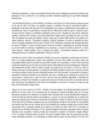 máxima trascendencia, y actuó con prontitud movida tanto por la indignación como por la política que
perseguía. Si no se ponía fin a esa reforma nacional, destruirla aquello por lo que había trabajado
durante años.
"Así me hagan los dioses, y así me añadan, si mañana a estas horas yo no haya puesto tu persona como
la de uno de ellos” (es decir, sus profetas muertos a cuchillo). He aquí la enemistad horrible e
implacable contra Dios del alma que Él ha abandonado. Su corazón, completamente incorregible, era
insensible por entero a la presencia y el poder divinos. Observad el modo en que se expresa el odio:
incapaz de herir a Jehová, su maldad se desborda contra el siervo. Siempre ha sido ésta la actitud de
aquellos a quienes Dios entregó a una mente depravada. Egipto sufrió una plaga tras otra; con todo,
lejos de deponer las armas de rebelión, Faraón, luego que el Señor habla sacado a Su pueblo con
mano poderosa, declaró: “Perseguiré, prenderé, repartiré despojos; mi alma se henchirá de ellos;
sacaré ¡ni espada, destruirlos ha mi mano” (Éxodo 15:9). Cuando los miembros del Sanedrín pusieron
los ojos en Esteban y “vieron su rostro como el rostro de un ángel", resplandeciente de gloria celestial,
en vez de recibir su mensaje, “regañaban de sus corazones, y crujían los dientes contra él", y como
locos furiosos, “dando grandes voces, se taparon sus oídos, y arremetieron unánimes contra él; y
echándolo fuera de la ciudad, le apedreaban” (Hechos 7:54-58).
Guárdate de resistir a Dios y de rechazar su Palabra, no sea que te abandone y permita que tu locura te
lleve a tu propia destrucción. Cuanto más manifiesto era que Dios estaba con Elías, tanto más
exacerbada estaba contra él. Cuando oyó que había matado a los sacerdotes, se volvió como una leona
a quien han quitado su cría. Su furor no conoció límites; Elías habla de morir inmediatamente. Pronunció
una imprecación terrible contra sí misma, jurando con jactancia por sus dioses, si Elías no, sufría la
misma suerte que los falsos profetas. La resolución de Jezabel muestra la dureza de su corazón e ilustra
con toda gravedad el hecho de que la impiedad aumenta en el alma humana. Los pecadores no llegan a
semejantes extremos de desafío en un momento, sino que, a medida que la conciencia se resiste a las
convicciones y rechaza una y otra vez la luz, aun las cosas que deberían ablandarla y humillarla la
endurecen y la hacen más insolente; y cuanto más claro sea el modo en que Dios se presenta ante los
ojos, mayor será el resentimiento en la mente y la hostilidad en el corazón. Y entonces, esa alma no está
lejos de ser destinada al fuego eterno.
Aquí se ve la mano poderosa de Dios. Jezabel, en vez de mandar a sus oficiales que dieran muerte al
profeta en el acto, envió a un mensajero que le anunciara la sentencia dictada contra él. Con qué
frecuencia la pasión loca desbarata sus propios fines, haciendo que la furia desenfrenada ofusque la
razón de modo que deje de obrarse con prudencia y cautela. Es más que probable que se sintiera tan
segura de su presa que no temiera el anunciarle sus propósitos. Empero, el futuro no está en las manos
de los hijos de los hombres, cualquiera que sea la autoridad que tenga en este mundo. Es muy posible
que pensara que Elías era tan valiente que no era probable que intentara escapar; pero en esto estaba
equivocada. Dios, a menudo, "prende a los sabios en la astucia de ellos” (Job 5:13), y entontece el
consejo de los Ahitofeles (II Samuel 15:31). Herodes abrigaba intenciones criminales contra el infante
Salvador, pero sus padres, "siendo avisados por revelación en sueños”, le llevaron a Egipto (Mateo
2:12). Los judíos "hicieron entre sí consejo” de matar al apóstol Pablo, mas “las asechanzas de ellos
fueron entendidas de Saulo”, y los discípulos le libraron de las manos de ellos (Hechos 9:23-25). Así
 