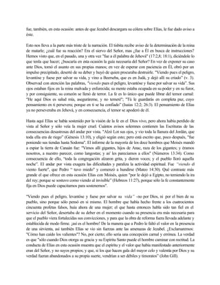 fue, también, en esta ocasión: antes de que Jezabel descargara su cólera sobre Elías, le fue dado aviso a
éste.
Esto nos lleva a la parte más triste de la narración. El tisbita recibe aviso de la determinación de la reina
de matarle; ¿cuál fue su reacción? Era el siervo del Señor, mas ¿fue a Él en busca de instrucciones?
Hemos visto que, en el pasado, una y otra vez "fue a él palabra de Jehová" (17:2,8; 18:1), diciéndole lo
que tenla que hacer; ¿buscaría en esta ocasión la guía necesaria del Señor? En vez de exponer su caso
ante Dios, tomó el asunto en sus propias manos; en vez de esperar con paciencia en Él, obró por un
impulso precipitado, desertó de su deber y huyó de quien procuraba destruirle. "Viendo pues el peligro,
levantóse y fuese por salvar su vida, y vino a Beerseba, que es en Judá, y dejó allí su criado” (v. 3).
Observad con atención las palabras, "viendo pues el peligro, levantóse y fuese por salvar su vida”. Sus
ojos estaban fijos en la reina malvada y enfurecida; su mente estaba ocupada en su poder y en su furor,
y por consiguiente, su corazón se llenó de terror. La fe es lo único que puede librar del temor carnal:
"He aquí Dios es salud mía, aseguráreme, y no temeré"; "Tú le guardarás en completa paz, cuyo
pensamiento en ti persevera; porque en ti se ha confiado” (Isaías 12:2; 26:3). El pensamiento de Elías
ya no perseveraba en Jehová, y en consecuencia, el temor se apoderó de él.
Hasta aquí Elías se había sostenido por la visión de la fe en el Dios vivo, pero ahora había perdido de
vista al Señor y sólo veía la mujer cruel. Cuántos avisos solemnes contienen las Escrituras de las
consecuencias desastrosas del andar por vista. "Alzó Lot sus ojos, y vio toda la llanura del Jordán, que
toda ella era de riego” (Génesis 13:10), y eligió según esto; pero está escrito que, poco después, "fue
poniendo sus tiendas hasta Sodoma". El informe de la mayoría de los doce hombres que Moisés mandó
a espiar la tierra de Canaán fue: "Vimos allí gigantes, hijos de Anac, raza de los gigantes; y éramos
nosotros, a nuestro parecer, como langostas; y as' les parecíamos a ellos" (Números 13:34). Como
consecuencia de ello, “toda la congregación alzaron grita, y dieron voces; y el pueblo lloró aquella
noche”. El andar por vista exagera las dificultades y paraliza la actividad espiritual. Fue “viendo el
viento fuerte", que Pedro “ tuvo miedo" y comenzó a hundirse (Mateo 14:30). Qué contraste más
grande el que ofrece en esta ocasión Elías con Moisés, quien "por le dejó a Egipto, no temiendo la ira
del rey; porque se sostuvo como viendo al invisible” (Hebreos 11:27), porque sólo la fe constantemente
fija en Dios puede capacitarnos para sostenernos".
"Viendo pues el peligro, levantóse y fuese por salvar su vida” -no por Dios, ni por el bien de su
pueblo, sino porque sólo pensó en si mismo. El hombre que había hecho frente a los cuatrocientos
cincuenta profetas falsos, huía ahora de una mujer; el que hasta entonces habla sido tan fiel en el
servicio del Señor, desertaba de su deber en el momento cuando su presencia era más necesaria para
que el pueblo viera fortalecidas sus convicciones, y para que la obra de reforma fuera llevada adelante y
establecida de modo firme. ¡así es el hombre! De la manera que a Pedro le faltó el valor en la presencia
de una sirvienta, así también Elías se vio sin fuerzas ante las amenazas de Jezabel. ¿Exclamaremos:
"Cómo han caído los valientes"? No, por cierto; ello seria una concepción carnal y errónea. La verdad
es que "sólo cuando Dios otorga su gracia y su Espíritu Santo puede el hombre caminar con rectitud. La
conducta de Elías en esta ocasión muestra que el espíritu y el valor que había manifestado anteriormente
eran del Señor, y no suyos propios; y que, si los que hacen gala del mayor celo y valentía por Dios y su
verdad fueran abandonados a su propia suerte, vendrían a ser débiles y timoratos” (John Gill).
 